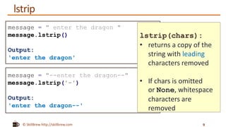 © SkillBrew http://skillbrew.com
message = " enter the dragon "
message.lstrip()
Output:
'enter the dragon'
message = "--enter the dragon--"
message.lstrip('-')
Output:
'enter the dragon--'
lstrip(chars):
• returns a copy of the
string with leading
characters removed
• If chars is omitted
or None, whitespace
characters are
removed
lstrip
9
 