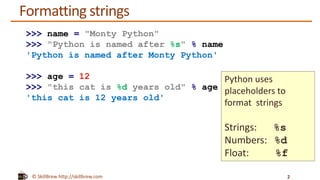 © SkillBrew http://skillbrew.com
Formatting strings
2
>>> name = "Monty Python"
>>> "Python is named after %s" % name
'Python is named after Monty Python'
>>> age = 12
>>> "this cat is %d years old" % age
'this cat is 12 years old'
Python uses
placeholders to
format strings
Strings: %s
Numbers: %d
Float: %f
 