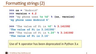 © SkillBrew http://skillbrew.com
Formatting strings (2)
3
>>> os = "Android"
>>> version = 4.2
>>> "my phone uses %s %d" % (os, version)
'my phone uses Android 4'
>>> "The value of Pi is %f" % 3.141592
'The value of Pi is 3.141592'
>>> "The value of Pi is %.2f" % 3.141592
'The value of Pi is 3.14'
Use of % operator has been deprecated in Python 3.x
 