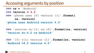 © SkillBrew http://skillbrew.com
Accessing arguments by position
6
>>> os = 'Android'
>>> version = 4.2
>>> 'phone uses {0} version {1}'.format(
os, version)
'phone uses Android version 4.2'
>>> 'version no:{1} os:{0}'.format(os, version)
'version no:4.2 os:Android'
>>> '{0} v{1} version {1}'.format(os, version)
'Android v4.2 version 4.2'
 