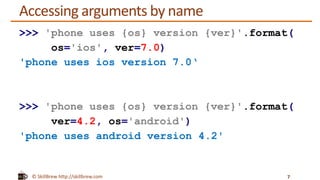 © SkillBrew http://skillbrew.com
Accessing arguments by name
7
>>> 'phone uses {os} version {ver}'.format(
os='ios', ver=7.0)
'phone uses ios version 7.0‘
>>> 'phone uses {os} version {ver}'.format(
ver=4.2, os='android')
'phone uses android version 4.2'
 