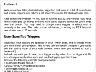 Problem 10
Write a function, filter_stories(stories, triggerlist) that takes in a list of newsstories
and a list of triggers, and returns a list of only the stories for which a trigger fires.
After completing Problem 10, you can try running ps5.py, and various RSS news
items should pop up, filtered by some hard-coded triggers defined for you in code
near the bottom. You may need to change these triggers to reflect what is
currently in the news. The code runs an infinite loop, checking the RSS feeds for
new stories every 120 seconds.
User-Specified Triggers
Right now, your triggers are specified in your Python code, and to change them,
you have to edit your program. This is very user-unfriendly. (Imagine if you had to
edit the source code of your web browser every time you wanted to add a
bookmark!)
Instead, we want you to read your trigger configuration from a triggers.txt file
every timeyour application starts and use the triggers specified there.
Consider the following example configuration file:
// description trigger named t1t
1,DESCRIPTION,Presidential Election
// title trigger named t2
pythonhomeworkhelp.com
 