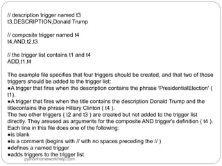 // description trigger named t3
t3,DESCRIPTION,Donald Trump
// composite trigger named t4
t4,AND,t2,t3
// the trigger list contains t1 and t4
ADD,t1,t4
The example file specifies that four triggers should be created, and that two of those
triggers should be added to the trigger list:
●A trigger that fires when the description contains the phrase 'PresidentialElection' (
t1).
●A trigger that fires when the title contains the description Donald Trump and the
titlecontains the phrase Hillary Clinton ( t4 ).
The two other triggers ( t2 and t3 ) are created but not added to the trigger list
directly. They areused as arguments for the composite AND trigger's definition ( t4 ).
Each line in this file does one of the following:
●is blank
●is a comment (begins with // with no spaces preceding the // )
●defines a named trigger
●adds triggers to the trigger list
pythonhomeworkhelp.com
 