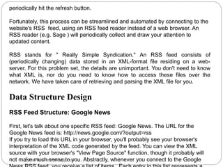 periodically hit the refresh button.
Fortunately, this process can be streamlined and automated by connecting to the
website's RSS feed, using an RSS feed reader instead of a web browser. An
RSS reader (e.g. Sage ) will periodically collect and draw your attention to
updated content.
RSS stands for " Really Simple Syndication." An RSS feed consists of
(periodically changing) data stored in an XML-format file residing on a web-
server. For this problem set, the details are unimportant. You don't need to know
what XML is, nor do you need to know how to access these files over the
network. We have taken care of retrieving and parsing the XML file for you.
Data Structure Design
RSS Feed Structure: Google News
First, let's talk about one specific RSS feed: Google News. The URL for the
Google News feed is: http://news.google.com/?output=rss
If you try to load this URL in your browser, you'll probably see your browser's
interpretation of the XML code generated by the feed. You can view the XML
source with your browser's "View Page Source" function, though it probably will
not make much sense to you. Abstractly, whenever you connect to the Google
pythonhomeworkhelp.com
 
