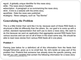 ●guid : A globally unique identifier for this news story.
●title : The news story's headline.
●description : A paragraph or so summarizing the news story.
●link : A link to a website with the entire story.
●pubDate : Date the news was published
●category : News category, such as “Top Stories”
Generalizing the Problem
This is a little trickier than we'd like it to be, because each of these RSS feeds is
structured a little bit differently than the others. So, our goal is to come up with a
unified, standard representation that we'll use to store a news story. We want to
do this because we want an application that aggregates several RSS feeds from
various sources and can act on all of them in the exact same way. We should be
able to read news stories from various RSS feeds all in one place.
Problem 1
Parsing (see below for a definition) all of this information from the feeds that
Google/Yahoo/etc. gives us is no small feat. So, let's tackle an easy part of the
problem first. Pretend that someone has already done the specific parsing, and
has left you with variables that contain the following information for a news story:
pythonhomeworkhelp.com
 