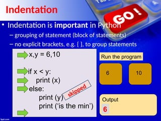 x,y = 6,10
if x < y:
print (x)
else:
print (y)
print (‘is the min’)
x y
6 10
Run the program
Output
6
Indentation
• Indentation is important in Python
– grouping of statement (block of statements)
– no explicit brackets, e.g. { }, to group statements
skipped
 