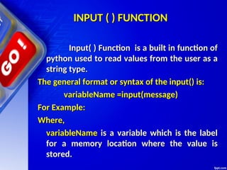 INPUT ( ) FUNCTION
INPUT ( ) FUNCTION
Input( ) Function is a built in function of
Input( ) Function is a built in function of
python used to read values from the user as a
python used to read values from the user as a
string type.
string type.
The general format or syntax of the input() is:
The general format or syntax of the input() is:
variableName =input(message)
variableName =input(message)
For Example:
For Example:
Where,
Where,
variableName
variableName is a variable which is the label
is a variable which is the label
for a memory location where the value is
for a memory location where the value is
stored.
stored.
 