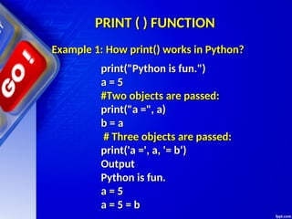 PRINT ( ) FUNCTION
PRINT ( ) FUNCTION
print("Python is fun.")
print("Python is fun.")
a = 5
a = 5
#Two objects are passed:
#Two objects are passed:
print("a =", a)
print("a =", a)
b = a
b = a
# Three objects are passed:
# Three objects are passed:
print('a =', a, '= b‘)
print('a =', a, '= b‘)
Output
Output
Python is fun.
Python is fun.
a = 5
a = 5
a = 5 = b
a = 5 = b
Example 1: How print() works in Python?
Example 1: How print() works in Python?
 
