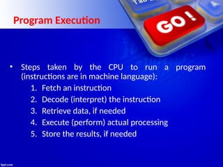 Program Execution
• Steps taken by the CPU to run a program
(instructions are in machine language):
1. Fetch an instruction
2. Decode (interpret) the instruction
3. Retrieve data, if needed
4. Execute (perform) actual processing
5. Store the results, if needed
 