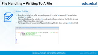 www.edureka.co/pythonEDUREKA PYTHON CERTIFICATION TRAINING
File Handling – Writing To A File
Writing To A File
▪ In order to write into a file we need to open it in write 'w', append 'a' or exclusive
creation 'x' mode.
▪ We need to be careful with the 'w' mode as it will overwrite into the file if it already
exists. All previous data are erased.
▪ Writing a string or sequence of bytes (for binary files) is done using write() method.
 