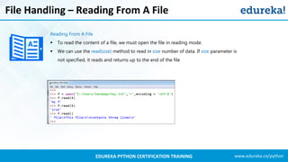www.edureka.co/pythonEDUREKA PYTHON CERTIFICATION TRAINING
File Handling – Reading From A File
Reading From A File
▪ To read the content of a file, we must open the file in reading mode.
▪ We can use the read(size) method to read in size number of data. If size parameter is
not specified, it reads and returns up to the end of the file
 