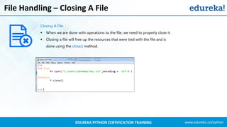 www.edureka.co/pythonEDUREKA PYTHON CERTIFICATION TRAINING
File Handling – Closing A File
Closing A File
▪ When we are done with operations to the file, we need to properly close it.
▪ Closing a file will free up the resources that were tied with the file and is
done using the close() method.
 