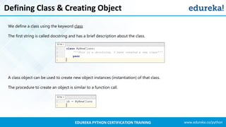 www.edureka.co/pythonEDUREKA PYTHON CERTIFICATION TRAINING
Defining Class & Creating Object
We define a class using the keyword class
The first string is called docstring and has a brief description about the class.
A class object can be used to create new object instances (instantiation) of that class.
The procedure to create an object is similar to a function call.
 