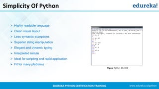 www.edureka.co/pythonEDUREKA PYTHON CERTIFICATION TRAINING
Simplicity Of Python
Figure: Python IDLE IDE
➢ Highly readable language
➢ Clean visual layout
➢ Less syntactic exceptions
➢ Superior string manipulation
➢ Elegant and dynamic typing
➢ Interpreted nature
➢ Ideal for scripting and rapid application
➢ Fit for many platforms
 
