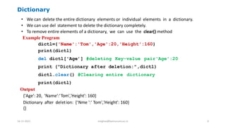 Dictionary
• We can delete the entire dictionary elements or individual elements in a dictionary.
• We can use del statement to delete the dictionary completely.
• To remove entire elements of a dictionary, we can use the clear() method
Example Program
dictl={'Name':'Tom','Age':20,'Height':160}
print(dictl)
del dictl['Age’] #deleting Key-value pair'Age':20
print ("Dictionary after deletion:",dictl)
dictl.clear() #Clearing entire dictionary
print(dictl)
Output
{'Age': 20, 'Name':'Tom','Height': 160}
Dictionary after deletion: {‘Nme ':' Tom','Height': 160}
{}
16-11-2021 meghav@kannuruniv.ac.in 6
 