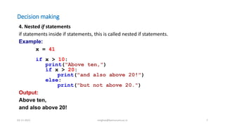 Decision making
4. Nested if statements
if statements inside if statements, this is called nested if statements.
Example:
x = 41
if x > 10:
print("Above ten,")
if x > 20:
print("and also above 20!")
else:
print("but not above 20.")
Output:
Above ten,
and also above 20!
02-11-2021 meghav@kannuruniv.ac.in 7
 