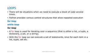 LOOPS
• There will be situations when we need to execute a block of code several
times.
• Python provides various control structures that allow repeated execution
for loop
while loop
for loop
• A for loop is used for iterating over a sequence (that is either a list, a tuple, a
dictionary, a set, or a string).
• With the for loop we can execute a set of statements, once for each item in a
list, tuple, set etc.
02-11-2021 meghav@kannuruniv.ac.in 8
 