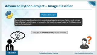 Python Certification Training https://www.edureka.co/python
Advanced Python Project – Image Classifier
Generating an Image Classifier which predicts data based on an Image-Set by constructing a
Neural Network which is used by companies like Google to create Image-to-Text Applications
such as Translation etc.
Problem Statement
Using this we optimise accuracy of data obtained!
 