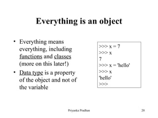 Everything is an object
• Everything means
everything, including
functions and classes
(more on this later!)
• Data type is a property
of the object and not of
the variable
>>> x = 7
>>> x
7
>>> x = 'hello'
>>> x
'hello'
>>>
Priyanka Pradhan 20
 
