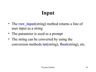 Input
• The raw_input(string) method returns a line of
user input as a string
• The parameter is used as a prompt
• The string can be converted by using the
conversion methods int(string), float(string), etc.
Priyanka Pradhan 69
 