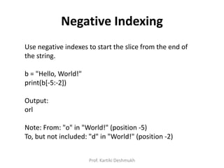 Negative Indexing
Use negative indexes to start the slice from the end of
the string.
b = "Hello, World!"
print(b[-5:-2])
Output:
orl
Note: From: "o" in "World!" (position -5)
To, but not included: "d" in "World!" (position -2)
Prof. Kartiki Deshmukh
 