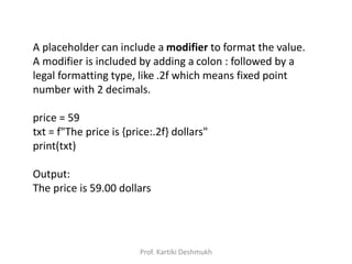 A placeholder can include a modifier to format the value.
A modifier is included by adding a colon : followed by a
legal formatting type, like .2f which means fixed point
number with 2 decimals.
price = 59
txt = f"The price is {price:.2f} dollars"
print(txt)
Output:
The price is 59.00 dollars
Prof. Kartiki Deshmukh
 