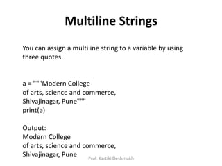 Multiline Strings
You can assign a multiline string to a variable by using
three quotes.
a = """Modern College
of arts, science and commerce,
Shivajinagar, Pune"""
print(a)
Output:
Modern College
of arts, science and commerce,
Shivajinagar, Pune Prof. Kartiki Deshmukh
 