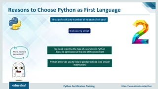 Python Certification Training https://www.edureka.co/python
Reasons to Choose Python as First Language
We can fetch any number of reasons for you!
No need to define the type of a variable in Python
Also, no semicolon at the end of the statement
Not overly strict
Phew, no more
semicolon!!!
Python enforces you to follow good practices (like proper
indentation)
 