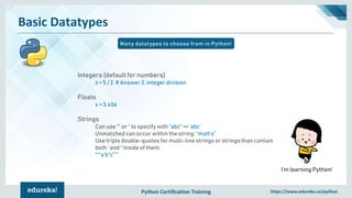 Python Certification Training https://www.edureka.co/python
Basic Datatypes
Many datatypes to choose from in Python!
I’m learning Python!
Integers (default for numbers)
z = 5 / 2 # Answer 2, integer division
Floats
x = 3.456
Strings
Can use “” or ‘’ to specify with “abc” == ‘abc’
Unmatched can occur within the string: “matt’s”
Use triple double-quotes for multi-line strings or strings than contain
both ‘ and “ inside of them:
“““a‘b“c”””
 