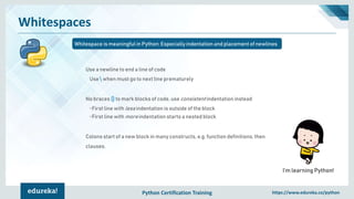 Python Certification Training https://www.edureka.co/python
Whitespaces
Whitespace is meaningful in Python: Especially indentation and placement of newlines
I’m learning Python!
Use a newline to end a line of code
Use  when must go to next line prematurely
No braces {} to mark blocks of code, use consistent indentation instead
•First line with less indentation is outside of the block
•First line with more indentation starts a nested block
Colons start of a new block in many constructs, e.g. function definitions, then
clauses.
 