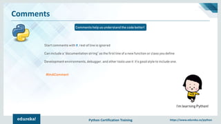 Python Certification Training https://www.edureka.co/python
Comments
Comments help us understand the code better!
I’m learning Python!
Start comments with #, rest of line is ignored
Can include a “documentation string” as the first line of a new function or class you define
Development environments, debugger, and other tools use it: it’s good style to include one.
#ImAComment
 