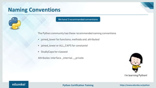 Python Certification Training https://www.edureka.co/python
Naming Conventions
We have 3 recommended conventions
I’m learning Python!
The Python community has these recommended naming conventions
• joined_lower for functions, methods and, attributes!
• joined_lower or ALL_CAPS for constants!
• StudlyCaps for classes!
Attributes: interface, _internal, __private
 