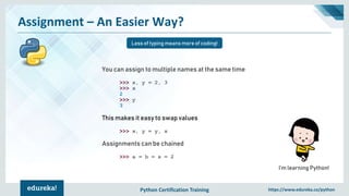 Python Certification Training https://www.edureka.co/python
Assignment – An Easier Way?
Less of typing means more of coding!
I’m learning Python!
You can assign to multiple names at the same time
>>> x, y = 2, 3
>>> x
2
>>> y
3
This makes it easy to swap values
>>> x, y = y, x
Assignments can be chained
>>> a = b = x = 2
 