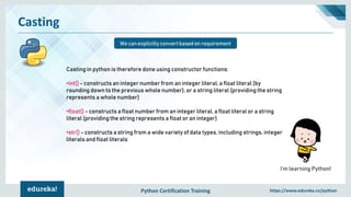 Python Certification Training https://www.edureka.co/python
Casting
We can explicitly convert based on requirement
I’m learning Python!
Casting in python is therefore done using constructor functions:
•int() - constructs an integer number from an integer literal, a float literal (by
rounding down to the previous whole number), or a string literal (providing the string
represents a whole number)
•float() - constructs a float number from an integer literal, a float literal or a string
literal (providing the string represents a float or an integer)
•str() - constructs a string from a wide variety of data types, including strings, integer
literals and float literals
 