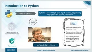 Python Certification Training https://www.edureka.co/python
Introduction to Python
Open Source
Python is a powerful high-level, object-oriented programming
language created by Guido van Rossum.
What is Python?
Largest community for
Learners and Collaborators
Let’s get started then!
I created
Python!
No. It wasn't named after a
dangerous snake.
Rossum was fan of a comedy
series from late seventies.
The name "Python" was
adopted from the same
series "Monty Python's
Flying Circus".
 