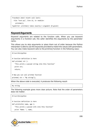 Python
186
Traceback (most recent call last):
File "test.py", line 11, in <module>
printme();
TypeError: printme() takes exactly 1 argument (0 given)
KeywordArguments
Keyword arguments are related to the function calls. When you use keyword
arguments in a function call, the caller identifies the arguments by the parameter
name.
This allows you to skip arguments or place them out of order because the Python
interpreter is able to use the keywords provided to match the values with parameters.
You can also make keyword calls to the printme() function in the following ways:
#!/usr/bin/python
# Function definition is here
def printme( str ):
"This prints a passed string into this function"
print str;
return;
# Now you can call printme function
printme( str = "My string");
When the above code is executed, it produces the following result:
My string
The following example gives more clear picture. Note that the order of parameters
does not matter.
#!/usr/bin/python
# Function definition is here
def printinfo( name, age ):
"This prints a passed info into this function"
print "Name: ", name;
 