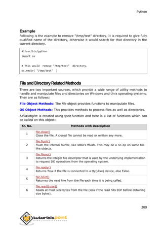 Python
209
Example
Following is the example to remove "/tmp/test" directory. It is required to give fully
qualified name of the directory, otherwise it would search for that directory in the
current directory.
#!/usr/bin/python
import os
# This would remove "/tmp/test" directory.
os.rmdir( "/tmp/test" )
FileandDirectoryRelatedMethods
There are two important sources, which provide a wide range of utility methods to
handle and manipulate files and directories on Windows and Unix operating systems.
They are as follows:
File Object Methods: The file object provides functions to manipulate files.
OS Object Methods: This provides methods to process files as well as directories.
A file object is created using open function and here is a list of functions which can
be called on this object:
Sr. No. Methods with Description
1
file.close()
Close the file. A closed file cannot be read or written any more.
2
file.flush()
Flush the internal buffer, like stdio's fflush. This may be a no-op on some file-
like objects.
3
file.fileno()
Returns the integer file descriptor that is used by the underlying implementation
to request I/O operations from the operating system.
4
file.isatty()
Returns True if the file is connected to a tty(-like) device, else False.
5
file.next()
Returnss the next line from the file each time it is being called.
6
file.read([size])
Reads at most size bytes from the file (less if the read hits EOF before obtaining
size bytes).
 