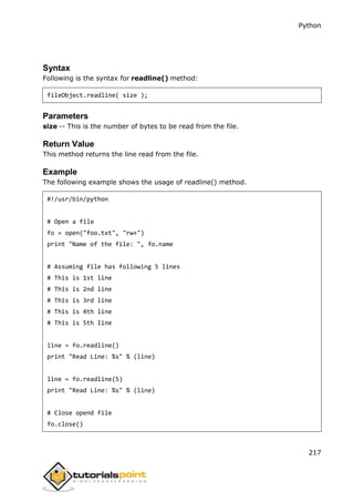 Python
217
Syntax
Following is the syntax for readline() method:
fileObject.readline( size );
Parameters
size -- This is the number of bytes to be read from the file.
Return Value
This method returns the line read from the file.
Example
The following example shows the usage of readline() method.
#!/usr/bin/python
# Open a file
fo = open("foo.txt", "rw+")
print "Name of the file: ", fo.name
# Assuming file has following 5 lines
# This is 1st line
# This is 2nd line
# This is 3rd line
# This is 4th line
# This is 5th line
line = fo.readline()
print "Read Line: %s" % (line)
line = fo.readline(5)
print "Read Line: %s" % (line)
# Close opend file
fo.close()
 
