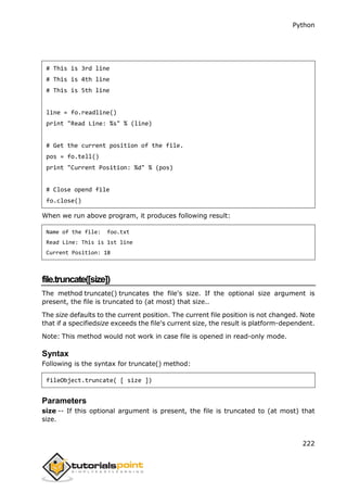 Python
222
# This is 3rd line
# This is 4th line
# This is 5th line
line = fo.readline()
print "Read Line: %s" % (line)
# Get the current position of the file.
pos = fo.tell()
print "Current Position: %d" % (pos)
# Close opend file
fo.close()
When we run above program, it produces following result:
Name of the file: foo.txt
Read Line: This is 1st line
Current Position: 18
file.truncate([size])
The method truncate() truncates the file's size. If the optional size argument is
present, the file is truncated to (at most) that size..
The size defaults to the current position. The current file position is not changed. Note
that if a specifiedsize exceeds the file's current size, the result is platform-dependent.
Note: This method would not work in case file is opened in read-only mode.
Syntax
Following is the syntax for truncate() method:
fileObject.truncate( [ size ])
Parameters
size -- If this optional argument is present, the file is truncated to (at most) that
size.
 