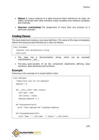Python
245
 Object: A unique instance of a data structure that's defined by its class. An
object comprises both data members (class variables and instance variables)
and methods.
 Operator overloading: The assignment of more than one function to a
particular operator.
CreatingClasses
The class statement creates a new class definition. The name of the class immediately
follows the keyword class followed by a colon as follows:
class ClassName:
'Optional class documentation string'
class_suite
 The class has a documentation string, which can be accessed
viaClassName.__doc__.
 The class_suite consists of all the component statements defining class
members, data attributes and functions.
Example
Following is the example of a simple Python class:
class Employee:
'Common base class for all employees'
empCount = 0
def __init__(self, name, salary):
self.name = name
self.salary = salary
Employee.empCount += 1
def displayCount(self):
print "Total Employee %d" % Employee.empCount
def displayEmployee(self):
print "Name : ", self.name, ", Salary: ", self.salary
 