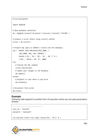 Python
294
#!/usr/bin/python
import MySQLdb
# Open database connection
db = MySQLdb.connect("localhost","testuser","test123","TESTDB" )
# prepare a cursor object using cursor() method
cursor = db.cursor()
# Prepare SQL query to INSERT a record into the database.
sql = "INSERT INTO EMPLOYEE(FIRST_NAME, 
LAST_NAME, AGE, SEX, INCOME) 
VALUES ('%s', '%s', '%d', '%c', '%d' )" % 
('Mac', 'Mohan', 20, 'M', 2000)
try:
# Execute the SQL command
cursor.execute(sql)
# Commit your changes in the database
db.commit()
except:
# Rollback in case there is any error
db.rollback()
# disconnect from server
db.close()
Example
Following code segment is another form of execution where you can pass parameters
directly:
..................................
user_id = "test123"
password = "password"
con.execute('insert into Login values("%s", "%s")' % 
 