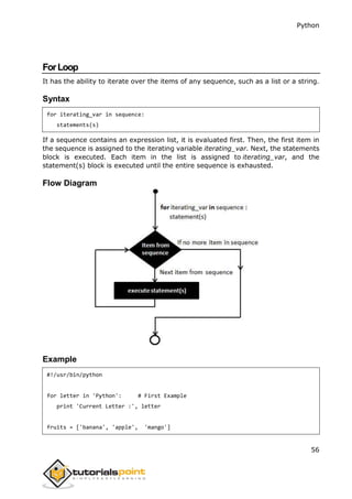 Python
56
ForLoop
It has the ability to iterate over the items of any sequence, such as a list or a string.
Syntax
for iterating_var in sequence:
statements(s)
If a sequence contains an expression list, it is evaluated first. Then, the first item in
the sequence is assigned to the iterating variable iterating_var. Next, the statements
block is executed. Each item in the list is assigned to iterating_var, and the
statement(s) block is executed until the entire sequence is exhausted.
Flow Diagram
Example
#!/usr/bin/python
for letter in 'Python': # First Example
print 'Current Letter :', letter
fruits = ['banana', 'apple', 'mango']
 