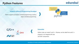 www.edureka.co/pythonEDUREKA PYTHON CERTIFICATION TRAINING
Python Features
Python code can invoke C and C++ libraries, can be called from and C++
programs, can integrate with Java
and .NET components
Python supports procedure-oriented programming as well as
object-oriented programming.
Supports different Programming Paradigm
Object
Oriented
Procedure
Oriented
C/C++ Extensible
 