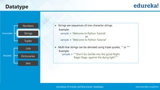 www.edureka.co/pythonEDUREKA PYTHON CERTIFICATION TRAINING
Datatype
Tuples
Numbers
Strings
Lists
Dictionaries
Sets
Mutable
Immutable
➢ Strings are sequences of one-character strings
Example:
sample = ‘Welcome to Python Tutorial’
or
sample = “Welcome to Python Tutorial”
➢ Multi-line strings can be denoted using triple quotes, ''' or ""“
Example:
sample = “””Don’t Go Gentle into the good Night
Rage! Rage, against the dying light”””
 