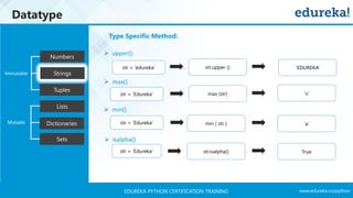 www.edureka.co/pythonEDUREKA PYTHON CERTIFICATION TRAINING
Datatype
Tuples
Numbers
Strings
Lists
Dictionaries
Sets
Mutable
Immutable
Type Specific Method:
➢ upper():
➢ max()
➢ min()
➢ isalpha()
str = ‘edureka’ str.upper () ‘EDUREKA’
str = ‘Edureka’ max (str) ‘u’
min ( str ) ‘a’
str = ‘Edureka’
str = ‘Edureka’
str.isalpha() True
 