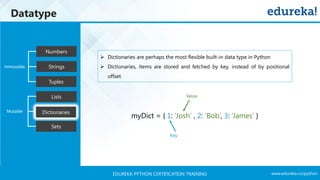 www.edureka.co/pythonEDUREKA PYTHON CERTIFICATION TRAINING
Datatype
Tuples
Numbers
Strings
Lists
Dictionaries
Sets
Mutable
Immutable
➢ Dictionaries are perhaps the most flexible built-in data type in Python
➢ Dictionaries, items are stored and fetched by key, instead of by positional
offset
Key
Value
myDict = { 1: ‘Josh’ , 2: ‘Bob’, 3: ‘James’ }
 