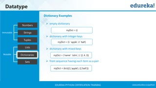 www.edureka.co/pythonEDUREKA PYTHON CERTIFICATION TRAINING
Datatype
Tuples
Numbers
Strings
Lists
Dictionaries
Sets
Mutable
Immutable
➢ empty dictionary
➢ dictionary with integer keys
➢ dictionary with mixed keys
➢ from sequence having each item as a pair
myDict = {}
myDict = {1: 'apple', 2: 'ball'}
myDict = {'name': 'John', 1: [2, 4, 3]}
myDict = dict([(1,'apple'), (2,'ball')])
Dictionary Examples
 