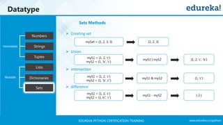www.edureka.co/pythonEDUREKA PYTHON CERTIFICATION TRAINING
Datatype
Tuples
Numbers
Strings
Lists
Dictionaries
Sets
Mutable
Immutable
Sets Methods
➢ Creating set
➢ Union
➢ intersection
➢ difference
myS1 = {1, 2, ‘c’}
myS2 = {1, ‘b’, ‘c’}
mySet = {1, 2, 3, 3} {1, 2, 3}
myS1 | myS2 {1, 2, ‘c’, ‘b’}
myS1 = {1, 2, ‘c’}
myS2 = {1, ‘b’, c’’}
myS1 & myS2 {1, ‘c’}
myS1 = {1, 2, ‘c’}
myS2 = {1, b’’, ‘c’}
myS1 - myS2 { 2 }
 