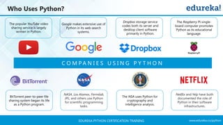 www.edureka.co/pythonEDUREKA PYTHON CERTIFICATION TRAINING
Who Uses Python?
The popular YouTube video
sharing service is largely
written in Python.
C O M P A N I E S U S I N G P Y T H O N
Google makes extensive use of
Python in its web search
systems.
The Raspberry Pi single-
board computer promotes
Python as its educational
language.
Dropbox storage service
codes both its server and
desktop client software
primarily in Python.
BitTorrent peer-to-peer file
sharing system began its life
as a Python program.
NASA, Los Alamos, Fermilab,
JPL, and others use Python
for scientific programming
tasks.
The NSA uses Python for
cryptography and
intelligence analysis.
Netflix and Yelp have both
documented the role of
Python in their software
infrastructures.
 