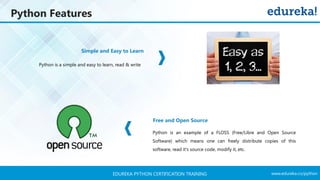 www.edureka.co/pythonEDUREKA PYTHON CERTIFICATION TRAINING
Python Features
Simple and Easy to Learn
Free and Open Source
Python is a simple and easy to learn, read & write
Python is an example of a FLOSS (Free/Libre and Open Source
Software) which means one can freely distribute copies of this
software, read it's source code, modify it, etc.
 